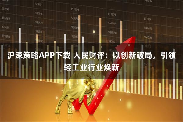 沪深策略APP下载 人民财评：以创新破局，引领轻工业行业焕新