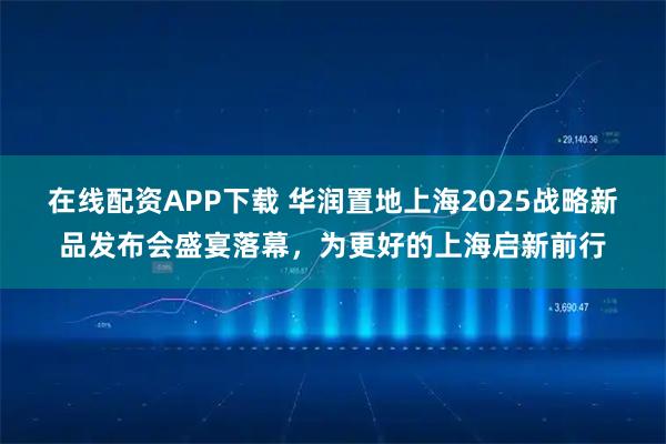 在线配资APP下载 华润置地上海2025战略新品发布会盛宴落幕，为更好的上海启新前行