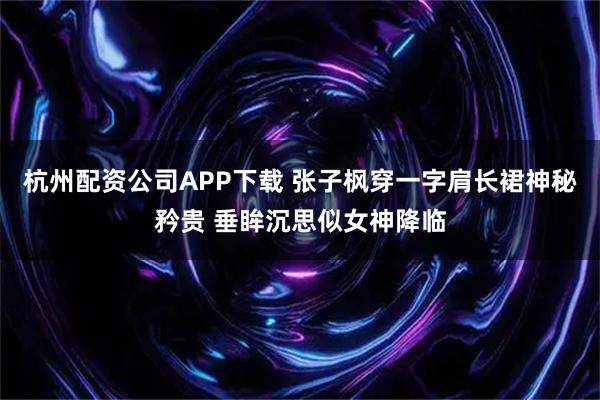 杭州配资公司APP下载 张子枫穿一字肩长裙神秘矜贵 垂眸沉思似女神降临