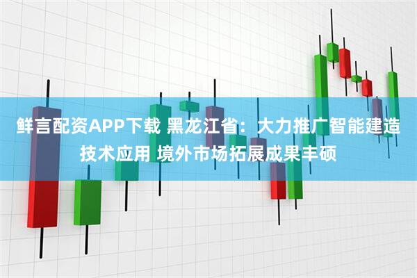 鲜言配资APP下载 黑龙江省：大力推广智能建造技术应用 境外市场拓展成果丰硕