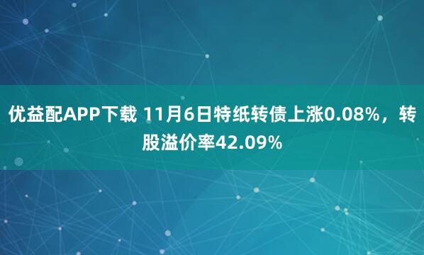 优益配APP下载 11月6日特纸转债上涨0.08%,转股溢价率42.09%