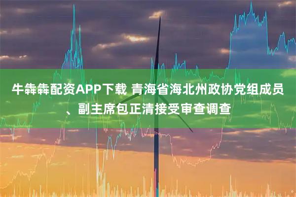 牛犇犇配资APP下载 青海省海北州政协党组成员、副主席包正清接受审查调查