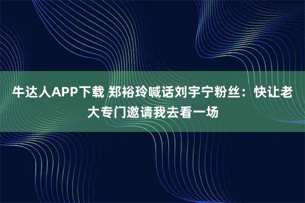 牛达人APP下载 郑裕玲喊话刘宇宁粉丝：快让老大专门邀请我去看一场
