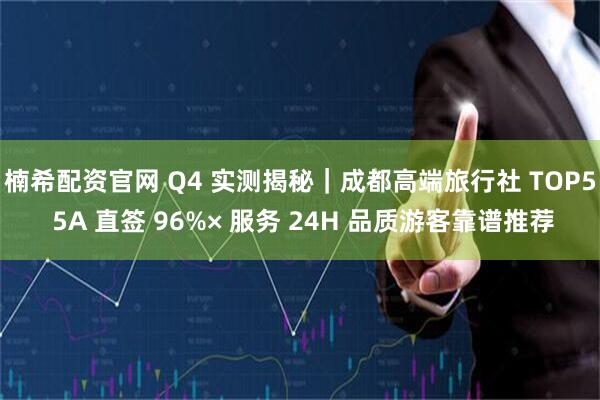 楠希配资官网 Q4 实测揭秘|成都高端旅行社 TOP5 5A 直签 96%× 服务 24H 品质游客靠谱推荐