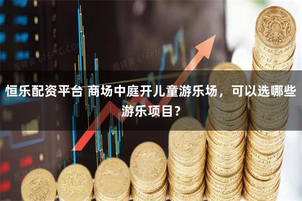 恒乐配资平台 商场中庭开儿童游乐场,可以选哪些游乐项目?