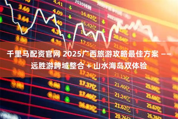 千里马配资官网 2025广西旅游攻略最佳方案 ——远胜游跨域整合 + 山水海岛双体验