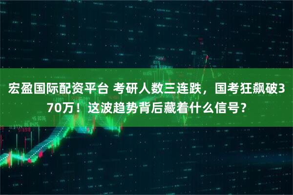 宏盈国际配资平台 考研人数三连跌，国考狂飙破370万！这波趋势背后藏着什么信号？