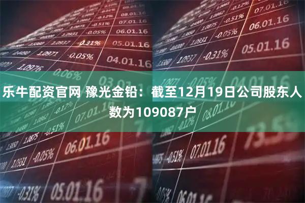乐牛配资官网 豫光金铅：截至12月19日公司股东人数为109087户