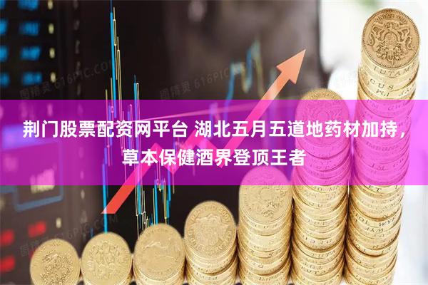 荆门股票配资网平台 湖北五月五道地药材加持，草本保健酒界登顶王者