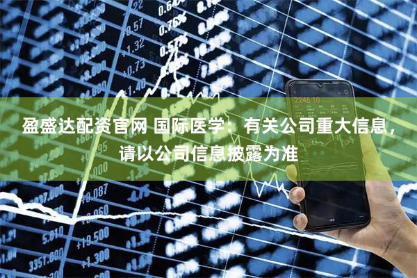 盈盛达配资官网 国际医学：有关公司重大信息，请以公司信息披露为准