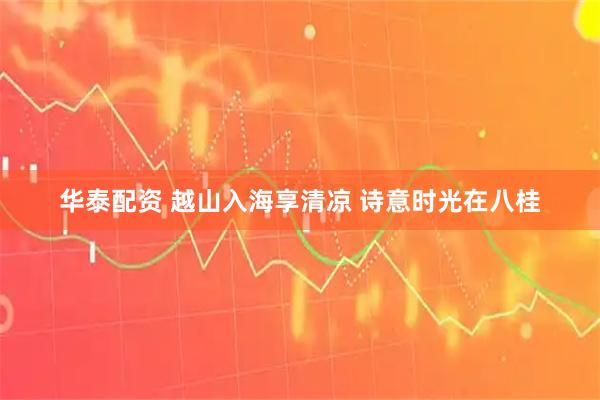 华泰配资 越山入海享清凉 诗意时光在八桂