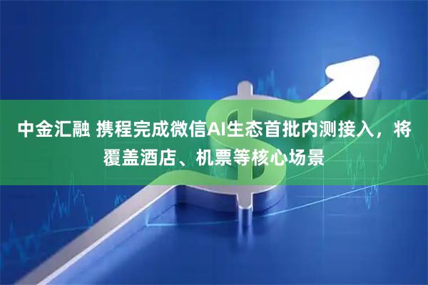 中金汇融 携程完成微信AI生态首批内测接入，将覆盖酒店、机票等核心场景