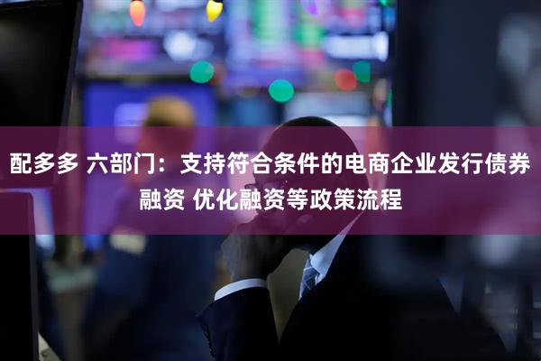 配多多 六部门：支持符合条件的电商企业发行债券融资 优化融资等政策流程