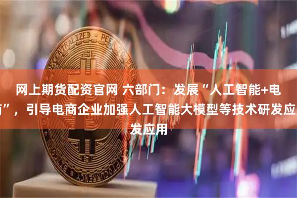 网上期货配资官网 六部门：发展“人工智能+电商”，引导电商企业加强人工智能大模型等技术研发应用