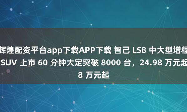 辉煌配资平台app下载APP下载 智己 LS8 中大型增程 SUV 上市 60 分钟大定突破 8000 台,24.98 万元起