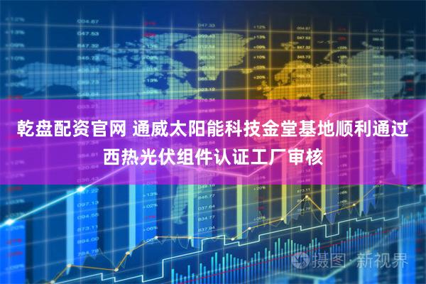 乾盘配资官网 通威太阳能科技金堂基地顺利通过西热光伏组件认证工厂审核