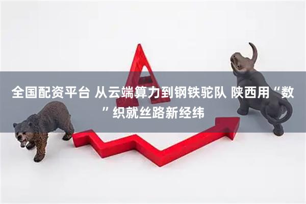 全国配资平台 从云端算力到钢铁驼队 陕西用“数”织就丝路新经纬