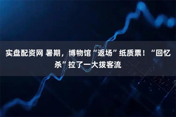 实盘配资网 暑期，博物馆“返场”纸质票！“回忆杀”拉了一大拨客流