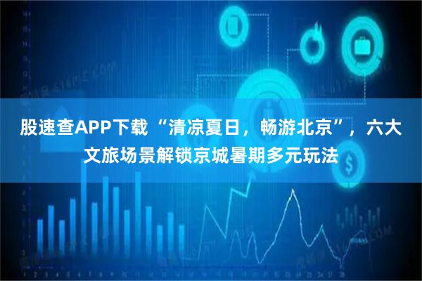 股速查APP下载 “清凉夏日，畅游北京”，六大文旅场景解锁京城暑期多元玩法