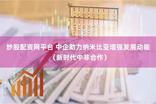 炒股配资网平台 中企助力纳米比亚增强发展动能（新时代中非合作）