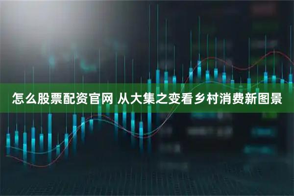 怎么股票配资官网 从大集之变看乡村消费新图景