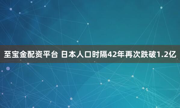 至宝金配资平台 日本人口时隔42年再次跌破1.2亿
